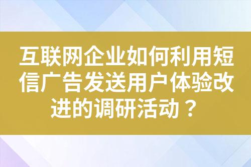 互联网企业如何利用短信广告发送用户体验改进的调研活动？