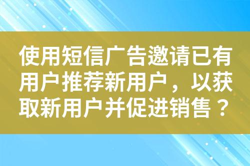 使用短信广告邀请已有用户推荐新用户，以获取新用户并促进销售？