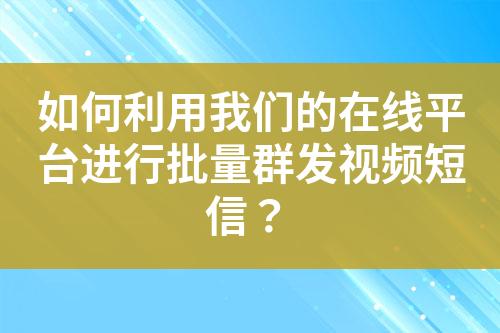 如何利用我们的在线平台进行批量群发视频短信？