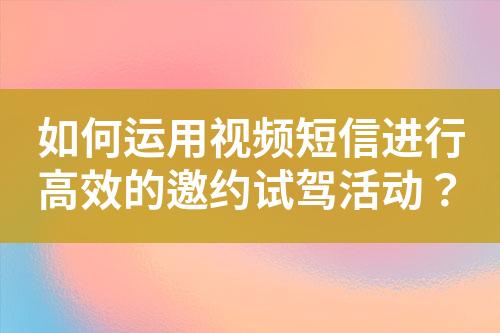 如何运用视频短信进行高效的邀约试驾活动？