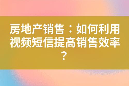 房地产销售：如何利用视频短信提高销售效率？