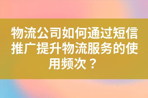 物流公司如何通过短信推广提升物流服务的使用频次？