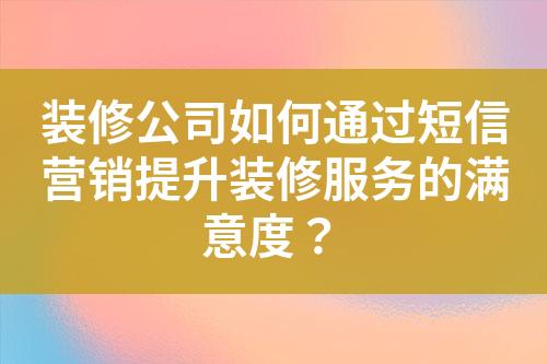 装修公司如何通过短信营销提升装修服务的满意度？